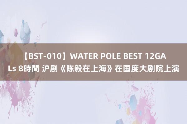 【BST-010】WATER POLE BEST 12GALs 8時間 沪剧《陈毅在上海》在国度大剧院上演