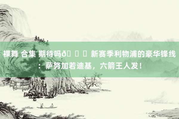 裸舞 合集 期待吗?新赛季利物浦的豪华锋线：萨努加若迪基，<a href=