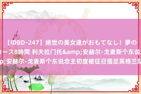 【IDBD-247】絶世の美女達がおもてなし！夢の桃源郷 IP風俗街 VIPコース8時間 利夫拉门托&安赫尔-戈麦斯个东说念主初度被征召插足英格兰队名单