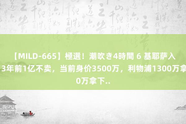 【MILD-665】極選！潮吹き4時間 6 基耶萨入伍：3年前1亿不卖，当前身价3500万，<a href=