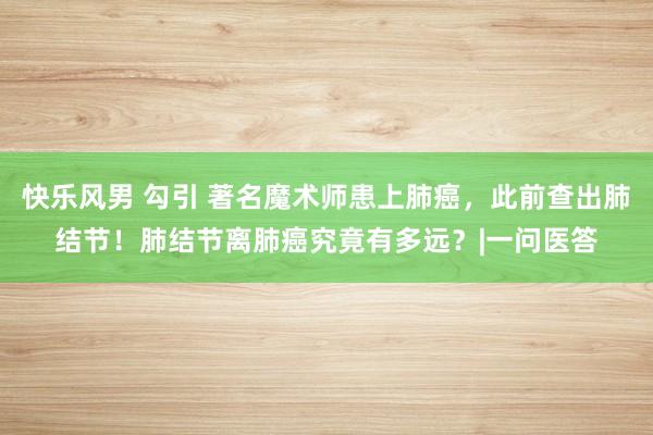 快乐风男 勾引 著名魔术师患上肺癌，此前查出肺结节！肺结节离肺癌究竟有多远？|一问医答