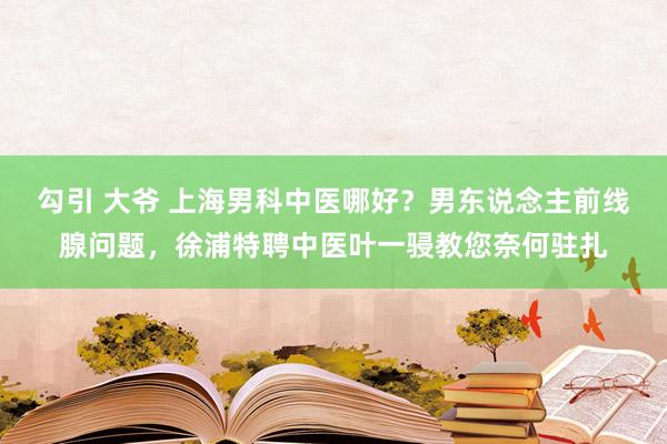 勾引 大爷 上海男科中医哪好？男东说念主前线腺问题，徐浦特聘中医叶一骎教您奈何驻扎