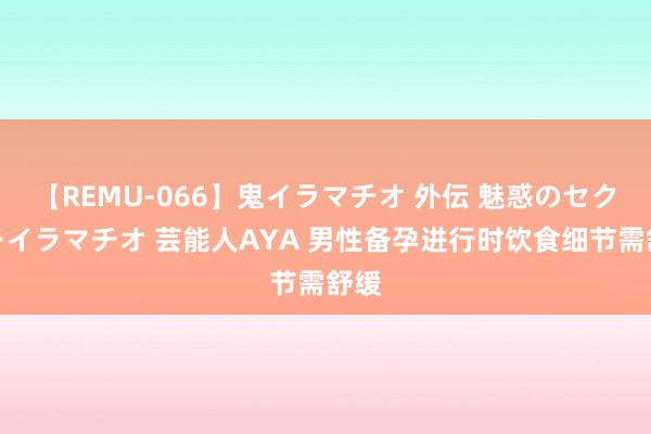 【REMU-066】鬼イラマチオ 外伝 魅惑のセクシーイラマチオ 芸能人AYA 男性备孕进行时饮食细节需舒缓