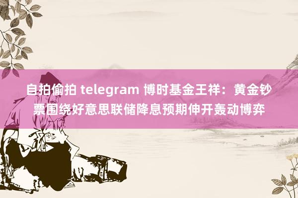 自拍偷拍 telegram 博时基金王祥：黄金钞票围绕好意思联储降息预期伸开轰动博弈