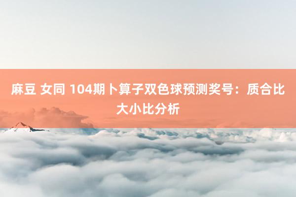 麻豆 女同 104期卜算子双色球预测奖号：质合比大小比分析