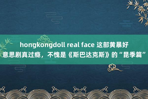 hongkongdoll real face 这部黄暴好意思剧真过瘾，不愧是《斯巴达克斯》的“昆季篇”