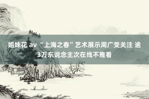 姐妹花 av “上海之春”艺术展示周广受关注 逾3万东说念主次在线不雅看