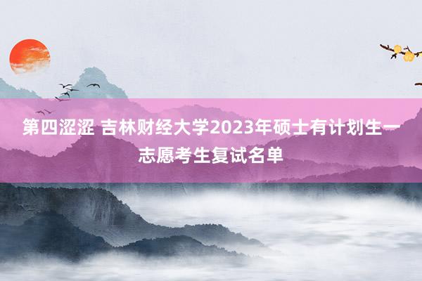 第四涩涩 吉林财经大学2023年硕士有计划生一志愿考生复试名单