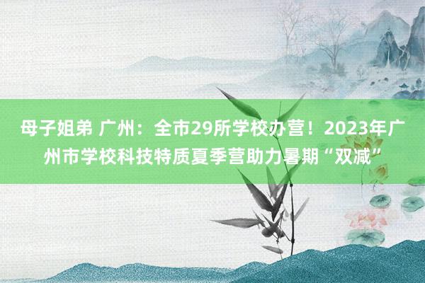 母子姐弟 广州：全市29所学校办营！2023年广州市学校科技特质夏季营助力暑期“双减”