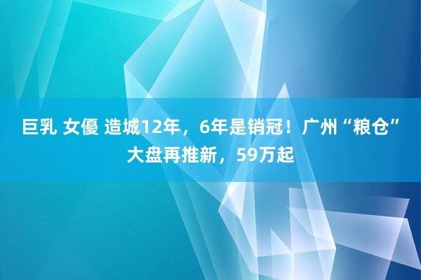 巨乳 女優 造城12年，6年是销冠！广州“粮仓”大盘再推新，59万起