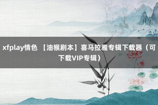 xfplay情色 【油猴剧本】喜马拉雅专辑下载器（可下载VIP专辑）