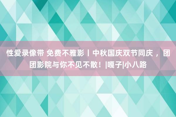 性爱录像带 免费不雅影丨中秋国庆双节同庆 ，团团影院与你不见不散！|嘎子|小八路