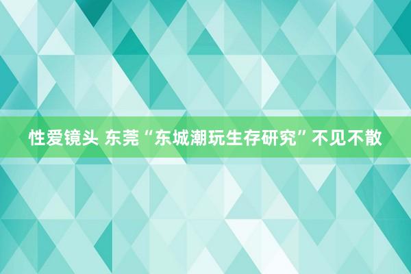 性爱镜头 东莞“东城潮玩生存研究”不见不散