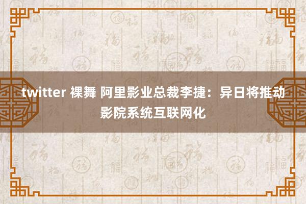 twitter 裸舞 阿里影业总裁李捷：异日将推动影院系统互联网化