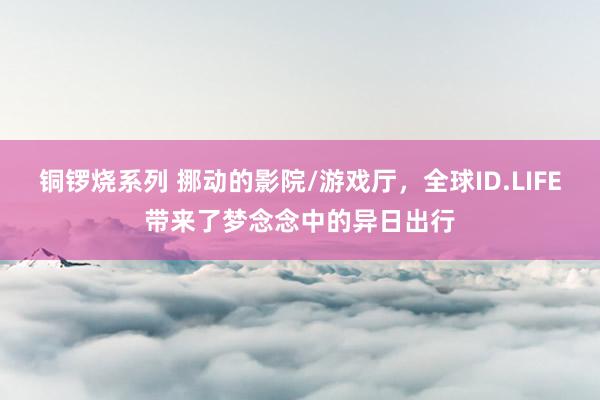 铜锣烧系列 挪动的影院/游戏厅，全球ID.LIFE带来了梦念念中的异日出行