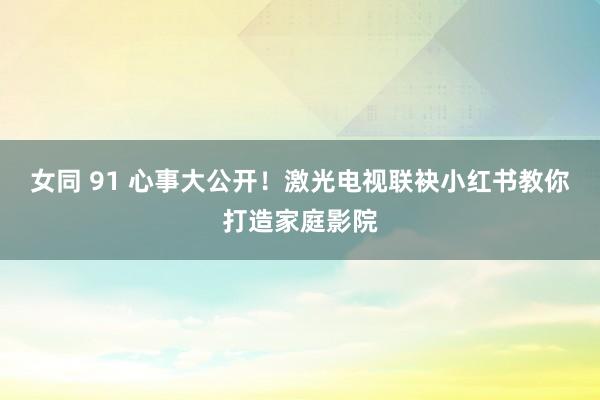 女同 91 心事大公开！激光电视联袂小红书教你打造家庭影院