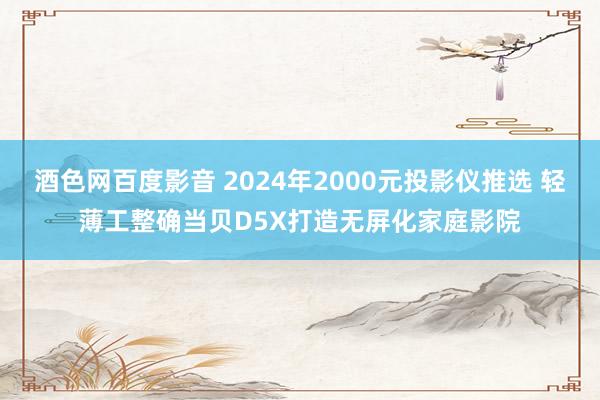 酒色网百度影音 2024年2000元投影仪推选 轻薄工整确当贝D5X打造无屏化家庭影院