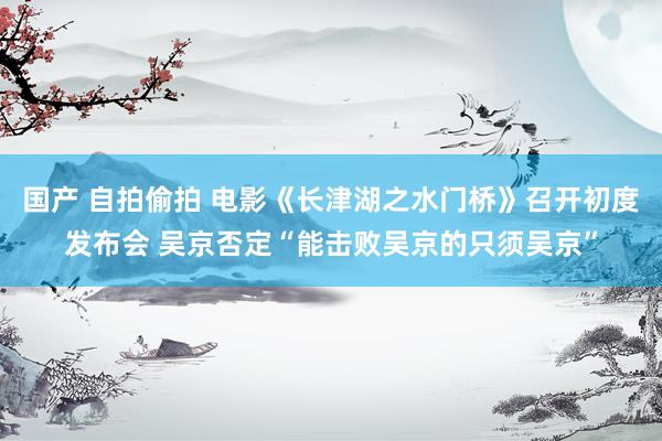 国产 自拍偷拍 电影《长津湖之水门桥》召开初度发布会 吴京否定“能击败吴京的只须吴京”