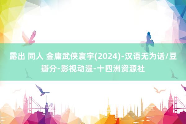 露出 同人 金庸武侠寰宇(2024)-汉语无为话/豆瓣分-影视动漫-十四洲资源社