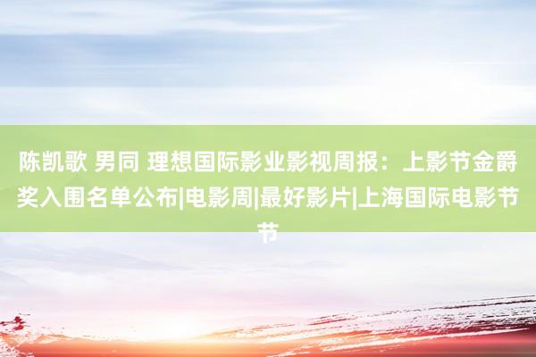 陈凯歌 男同 理想国际影业影视周报：上影节金爵奖入围名单公布|电影周|最好影片|上海国际电影节