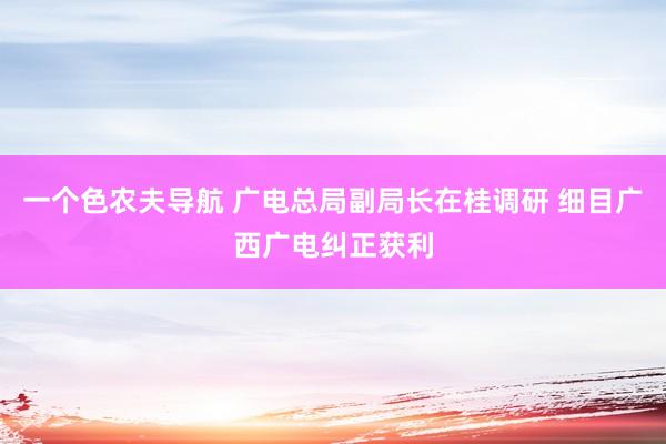 一个色农夫导航 广电总局副局长在桂调研 细目广西广电纠正获利