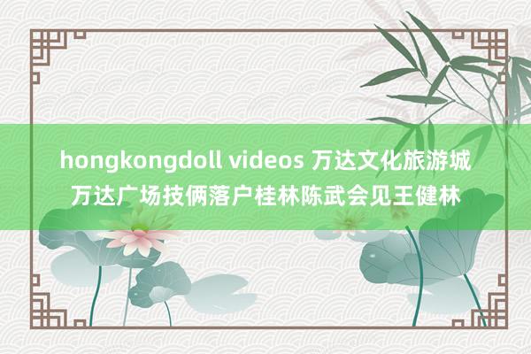 hongkongdoll videos 万达文化旅游城万达广场技俩落户桂林陈武会见王健林