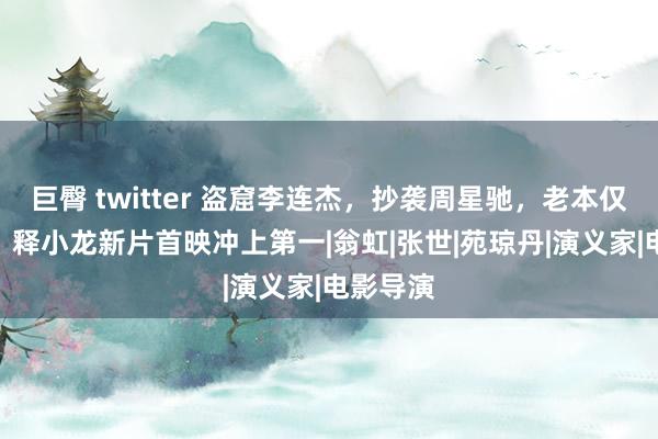 巨臀 twitter 盗窟李连杰，抄袭周星驰，老本仅800万，释小龙新片首映冲上第一|翁虹|张世|苑琼丹|演义家|电影导演