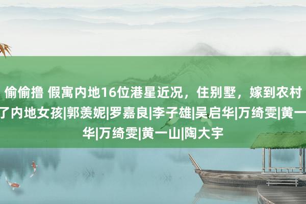 偷偷撸 假寓内地16位港星近况，住别墅，嫁到农村，多位娶了内地女孩|郭羡妮|罗嘉良|李子雄|吴启华|万绮雯|黄一山|陶大宇