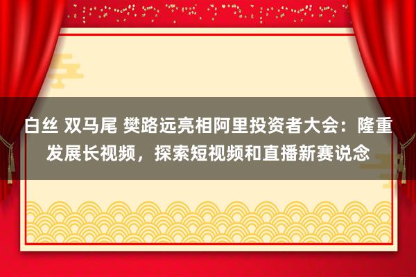 白丝 双马尾 樊路远亮相阿里投资者大会：隆重发展长视频，探索短视频和直播新赛说念