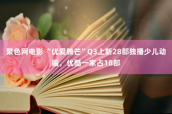 聚色网电影 “优爱腾芒”Q3上新28部独播少儿动画，优酷一家占18部