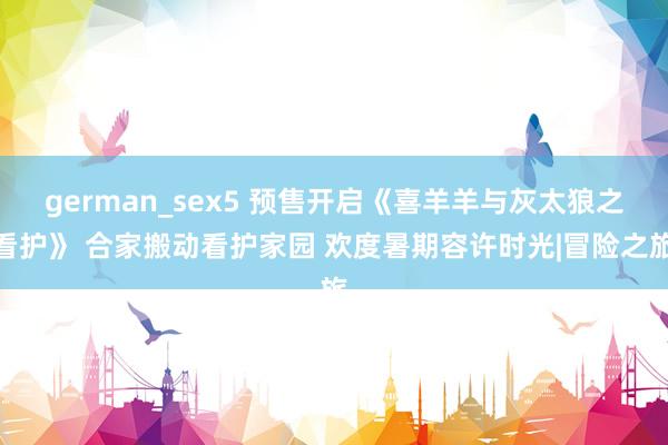 german_sex5 预售开启《喜羊羊与灰太狼之看护》 合家搬动看护家园 欢度暑期容许时光|冒险之旅