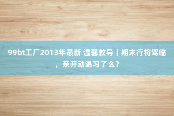 99bt工厂2013年最新 温馨教导｜期末行将驾临，亲开动温习了么？