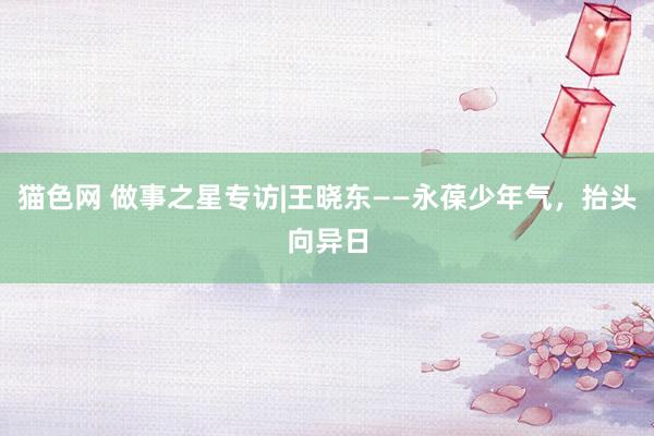 猫色网 做事之星专访|王晓东——永葆少年气，抬头向异日