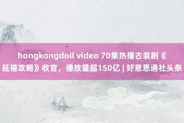 hongkongdoll video 70集热播古装剧《延禧攻略》收官，播放量超150亿 | 好意思通社头条