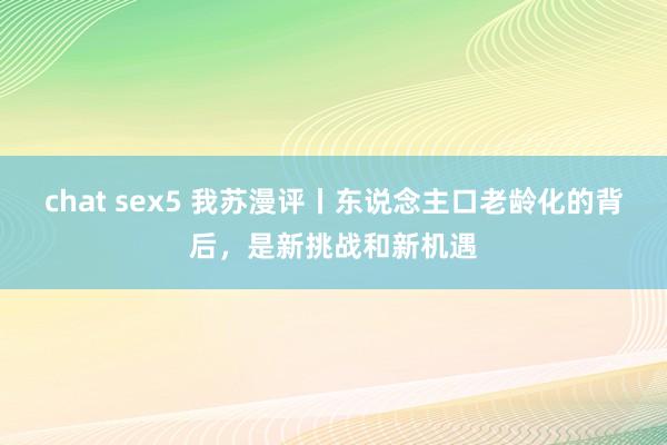 chat sex5 我苏漫评丨东说念主口老龄化的背后，是新挑战和新机遇