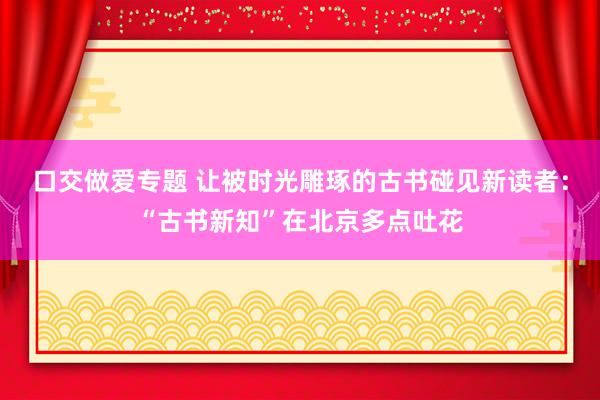 口交做爱专题 让被时光雕琢的古书碰见新读者：“古书新知”在北京多点吐花