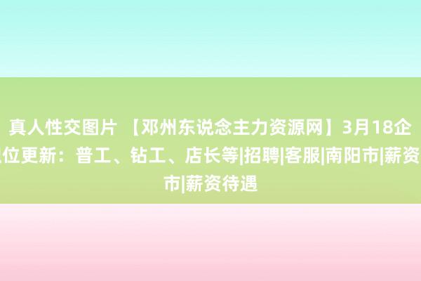 真人性交图片 【邓州东说念主力资源网】3月18企业职位更新：普工、钻工、店长等|招聘|客服|南阳市|薪资待遇