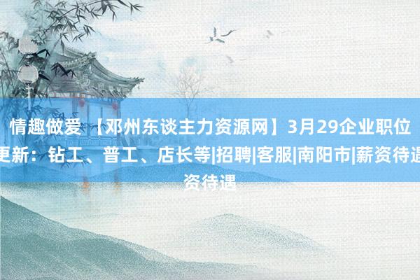 情趣做爱 【邓州东谈主力资源网】3月29企业职位更新：钻工、普工、店长等|招聘|客服|南阳市|薪资待遇