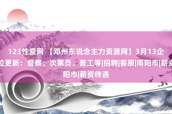 123性爱网 【邓州东说念主力资源网】3月13企业职位更新：督察、次第员、普工等|招聘|客服|南阳市|薪资待遇