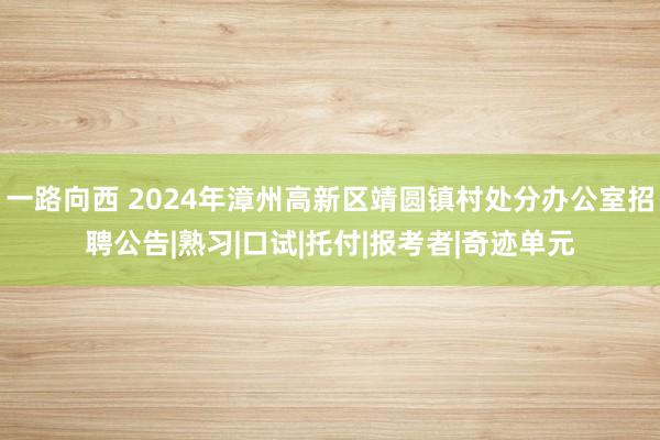 一路向西 2024年漳州高新区靖圆镇村处分办公室招聘公告|熟习|口试|托付|报考者|奇迹单元