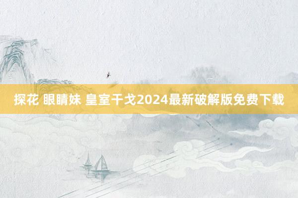 探花 眼睛妹 皇室干戈2024最新破解版免费下载