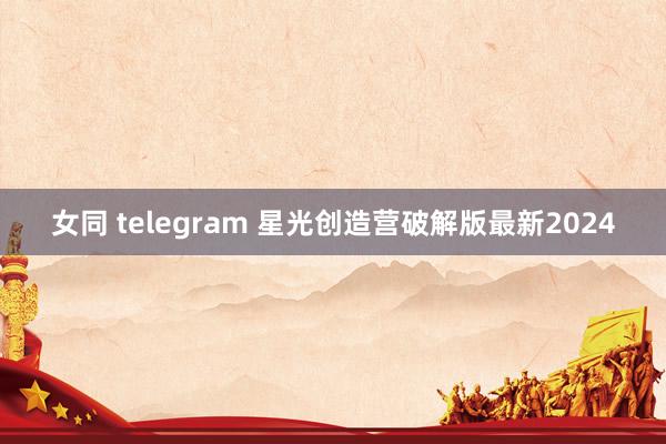 女同 telegram 星光创造营破解版最新2024