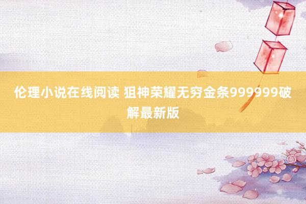 伦理小说在线阅读 狙神荣耀无穷金条999999破解最新版