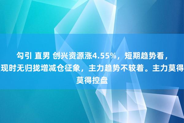 勾引 直男 创兴资源涨4.55%，短期趋势看，该股现时无归拢增减仓征象，主力趋势不较着。主力莫得控盘