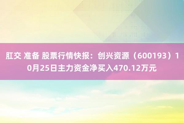 肛交 准备 股票行情快报：创兴资源（600193）10月25日主力资金净买入470.12万元