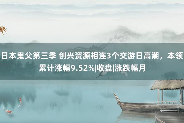 日本鬼父第三季 创兴资源相连3个交游日高潮，本领累计涨幅9.52%|收盘|涨跌幅月