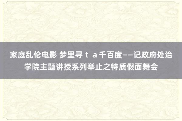 家庭乱伦电影 梦里寻ｔａ千百度　——记政府处治学院主题讲授系列举止之特质假面舞会