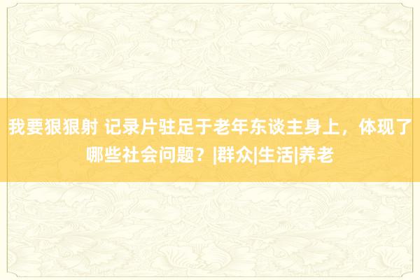 我要狠狠射 记录片驻足于老年东谈主身上，体现了哪些社会问题？|群众|生活|养老