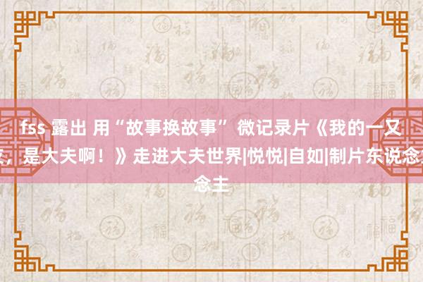 fss 露出 用“故事换故事” 微记录片《我的一又友，是大夫啊！》走进大夫世界|悦悦|自如|制片东说念主