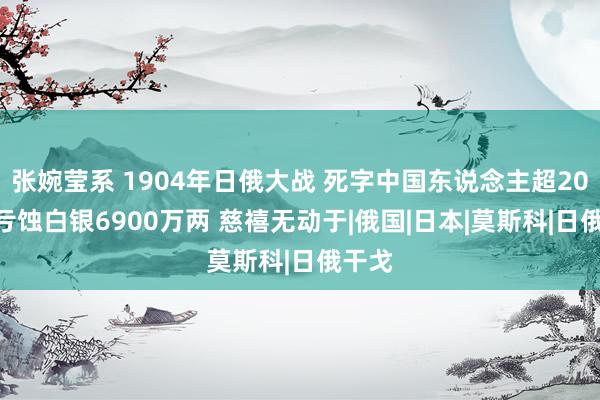 张婉莹系 1904年日俄大战 死字中国东说念主超20000亏蚀白银6900万两 慈禧无动于|俄国|日本|莫斯科|日俄干戈